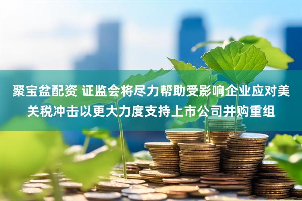 聚宝盆配资 证监会将尽力帮助受影响企业应对美关税冲击以更大力度支持上市公司并购重组