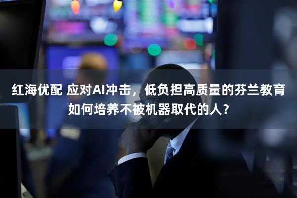 红海优配 应对AI冲击，低负担高质量的芬兰教育如何培养不被机器取代的人？