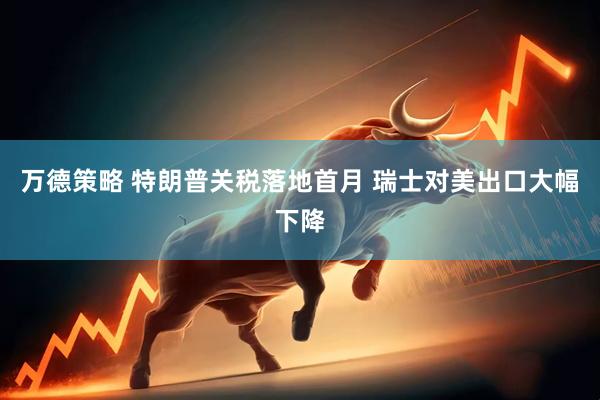万德策略 特朗普关税落地首月 瑞士对美出口大幅下降