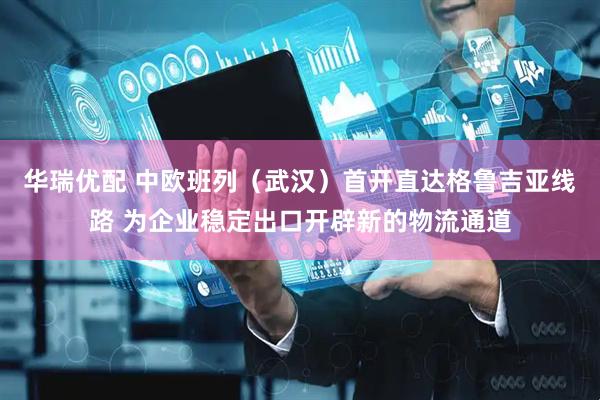 华瑞优配 中欧班列（武汉）首开直达格鲁吉亚线路 为企业稳定出口开辟新的物流通道