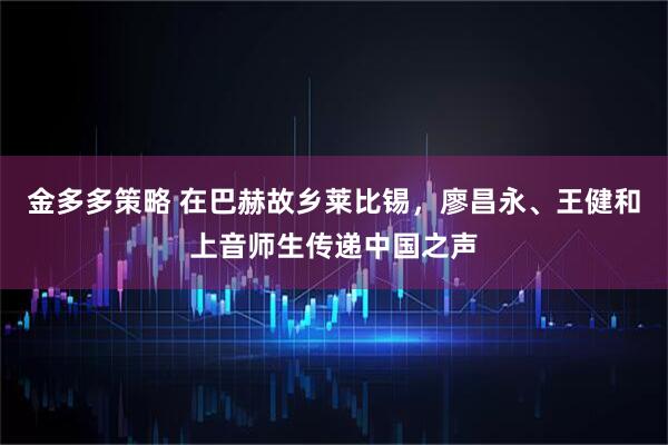 金多多策略 在巴赫故乡莱比锡，廖昌永、王健和上音师生传递中国之声