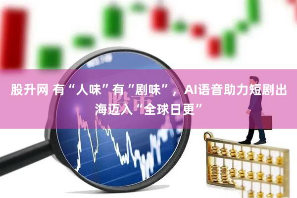 股升网 有“人味”有“剧味”，AI语音助力短剧出海迈入“全球日更”