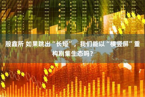股鑫所 如果跳出“长短”，我们能以“横竖屏”重构剧集生态吗？