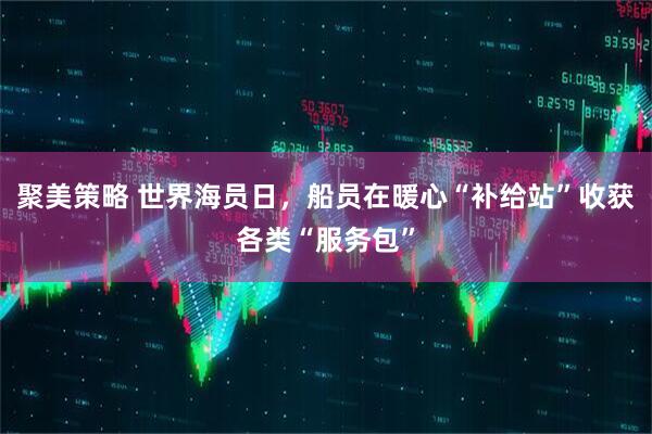 聚美策略 世界海员日，船员在暖心“补给站”收获各类“服务包”