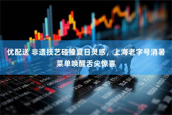优配送 非遗技艺碰撞夏日灵感，上海老字号消暑菜单唤醒舌尖惊喜