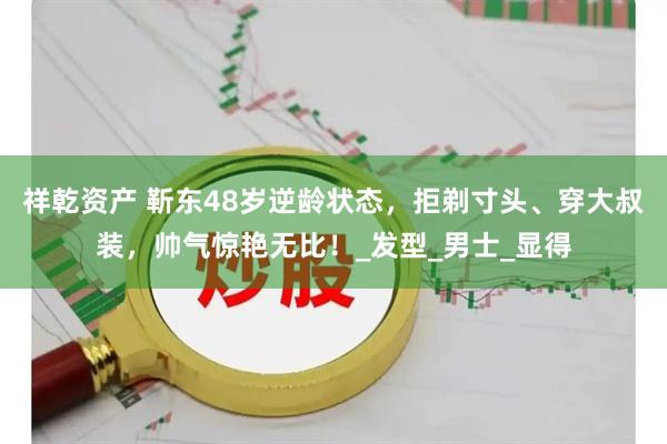 祥乾资产 靳东48岁逆龄状态，拒剃寸头、穿大叔装，帅气惊艳无比！_发型_男士_显得