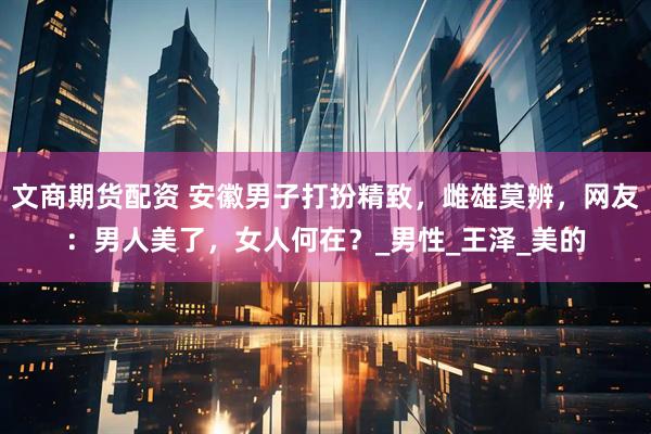 文商期货配资 安徽男子打扮精致，雌雄莫辨，网友：男人美了，女人何在？_男性_王泽_美的