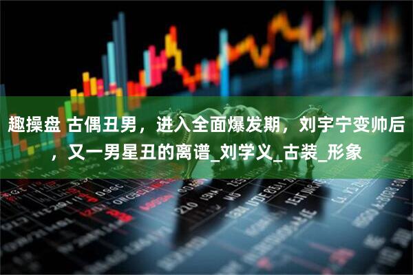 趣操盘 古偶丑男，进入全面爆发期，刘宇宁变帅后，又一男星丑的离谱_刘学义_古装_形象