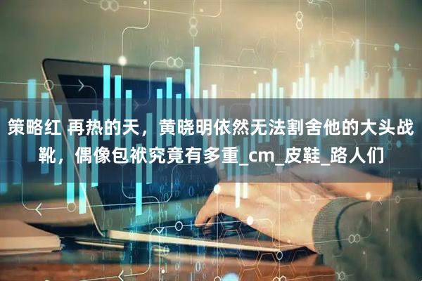 策略红 再热的天，黄晓明依然无法割舍他的大头战靴，偶像包袱究竟有多重_cm_皮鞋_路人们