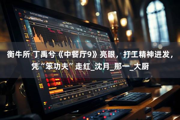 衡牛所 丁禹兮《中餐厅9》亮眼，打工精神迸发，凭“笨功夫”走红_沈月_那一_大厨
