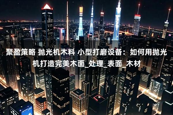 聚盈策略 抛光机木料 小型打磨设备：如何用抛光机打造完美木面_处理_表面_木材