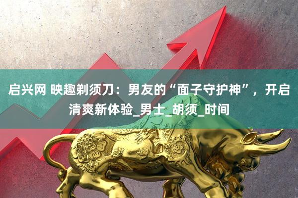 启兴网 映趣剃须刀：男友的“面子守护神”，开启清爽新体验_男士_胡须_时间