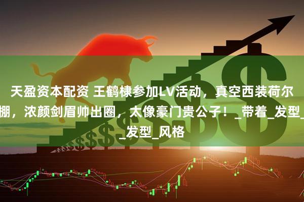 天盈资本配资 王鹤棣参加LV活动，真空西装荷尔蒙爆棚，浓颜剑眉帅出圈，太像豪门贵公子！_带着_发型_风格