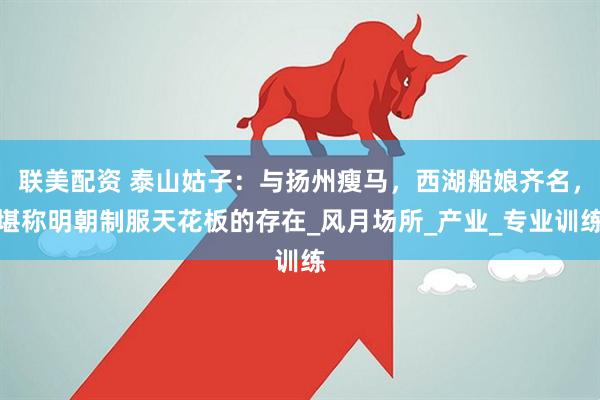 联美配资 泰山姑子：与扬州瘦马，西湖船娘齐名，堪称明朝制服天花板的存在_风月场所_产业_专业训练