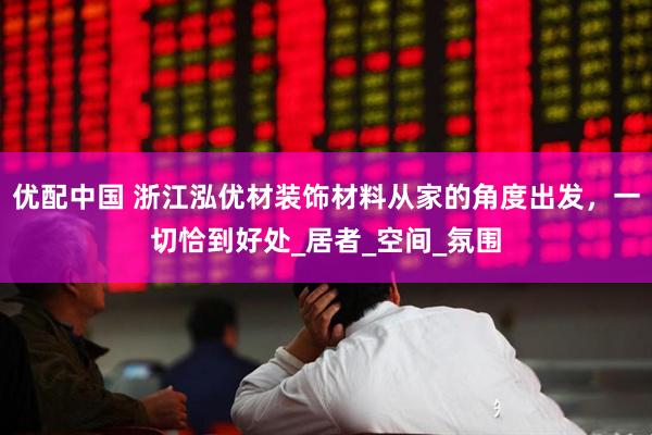 优配中国 浙江泓优材装饰材料从家的角度出发，一切恰到好处_居者_空间_氛围