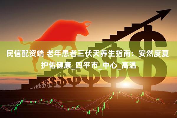 民信配资端 老年患者三伏天养生指南：安然度夏 护佑健康_四平市_中心_高温