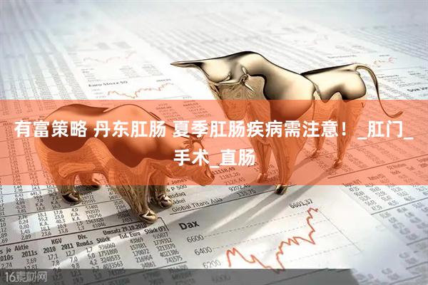 有富策略 丹东肛肠 夏季肛肠疾病需注意！_肛门_手术_直肠