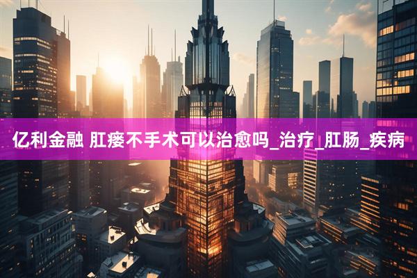 亿利金融 肛瘘不手术可以治愈吗_治疗_肛肠_疾病