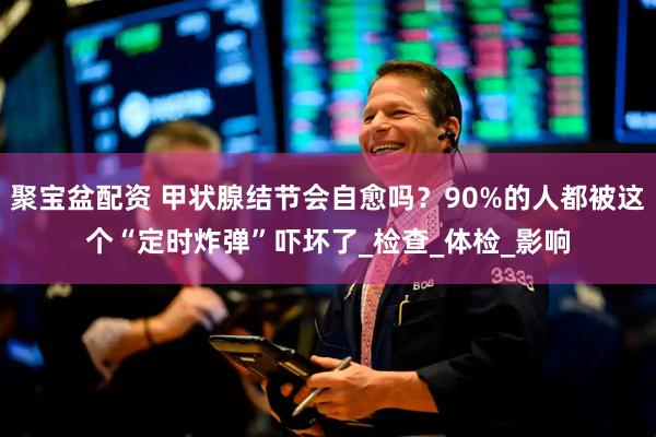 聚宝盆配资 甲状腺结节会自愈吗？90%的人都被这个“定时炸弹”吓坏了_检查_体检_影响