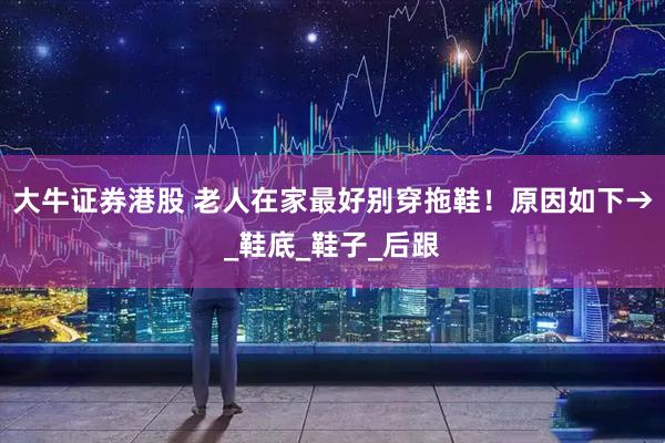 大牛证券港股 老人在家最好别穿拖鞋！原因如下→_鞋底_鞋子_后跟