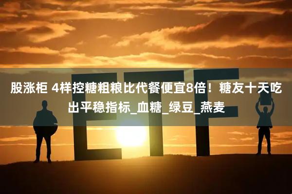 股涨柜 4样控糖粗粮比代餐便宜8倍！糖友十天吃出平稳指标_血糖_绿豆_燕麦