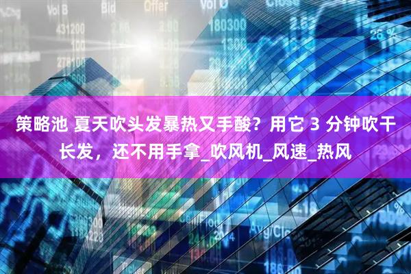 策略池 夏天吹头发暴热又手酸？用它 3 分钟吹干长发，还不用手拿_吹风机_风速_热风