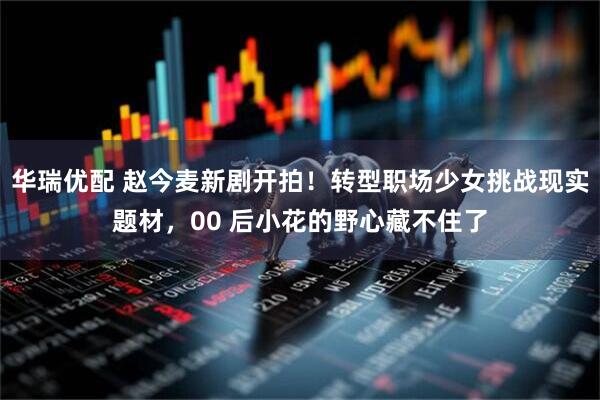 华瑞优配 赵今麦新剧开拍！转型职场少女挑战现实题材，00 后小花的野心藏不住了