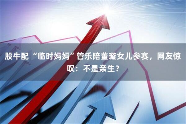 股牛配 “临时妈妈”管乐陪董璇女儿参赛，网友惊叹：不是亲生？