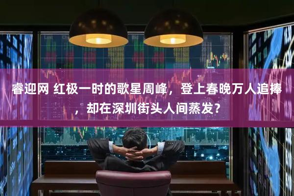 睿迎网 红极一时的歌星周峰，登上春晚万人追捧，却在深圳街头人间蒸发？
