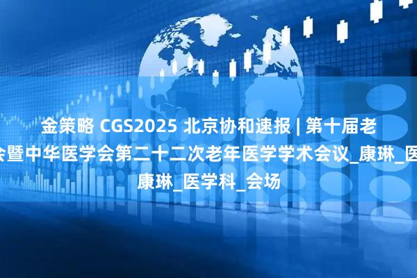 金策略 CGS2025 北京协和速报 | 第十届老年医学大会暨中华医学会第二十二次老年医学学术会议_康琳_医学科_会场