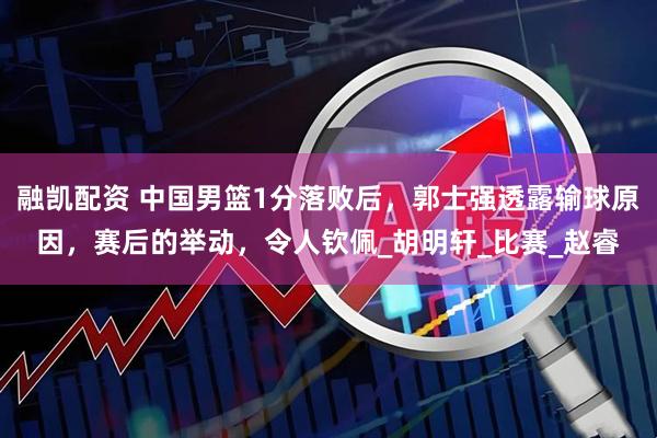 融凯配资 中国男篮1分落败后，郭士强透露输球原因，赛后的举动，令人钦佩_胡明轩_比赛_赵睿
