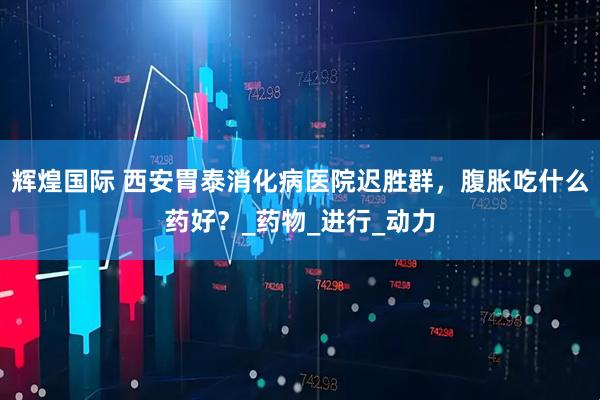 辉煌国际 西安胃泰消化病医院迟胜群，腹胀吃什么药好？_药物_进行_动力