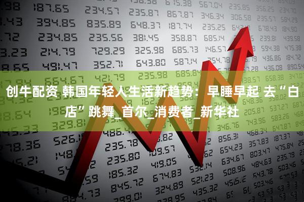 创牛配资 韩国年轻人生活新趋势：早睡早起 去“白店”跳舞_首尔_消费者_新华社