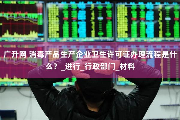 广升网 消毒产品生产企业卫生许可证办理流程是什么？_进行_行政部门_材料