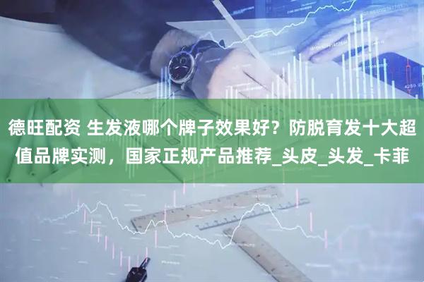 德旺配资 生发液哪个牌子效果好？防脱育发十大超值品牌实测，国家正规产品推荐_头皮_头发_卡菲