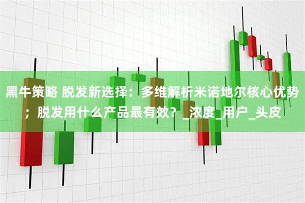 黑牛策略 脱发新选择：多维解析米诺地尔核心优势；脱发用什么产品最有效？_浓度_用户_头皮