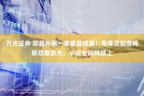 万光证券 邓超孙俪一家看篮球赛！等等见到詹姆斯双眼放光，小花坐妈妈腿上