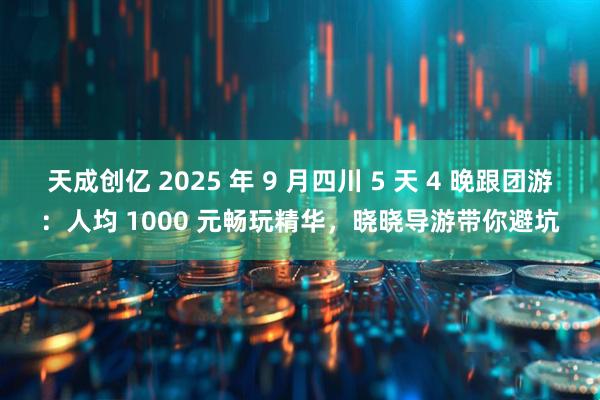 天成创亿 2025 年 9 月四川 5 天 4 晚跟团游：人均 1000 元畅玩精华，晓晓导游带你避坑