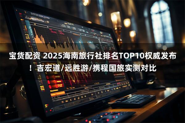 宝货配资 2025海南旅行社排名TOP10权威发布！吉宏道/远胜游/携程国旅实测对比