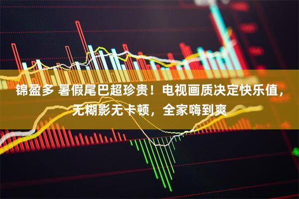 锦盈多 暑假尾巴超珍贵！电视画质决定快乐值，无糊影无卡顿，全家嗨到爽