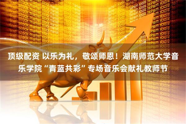 顶级配资 以乐为礼，敬颂师恩！湖南师范大学音乐学院“青蓝共彩”专场音乐会献礼教师节