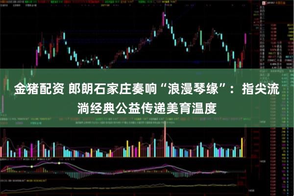 金猪配资 郎朗石家庄奏响“浪漫琴缘”：指尖流淌经典公益传递美育温度
