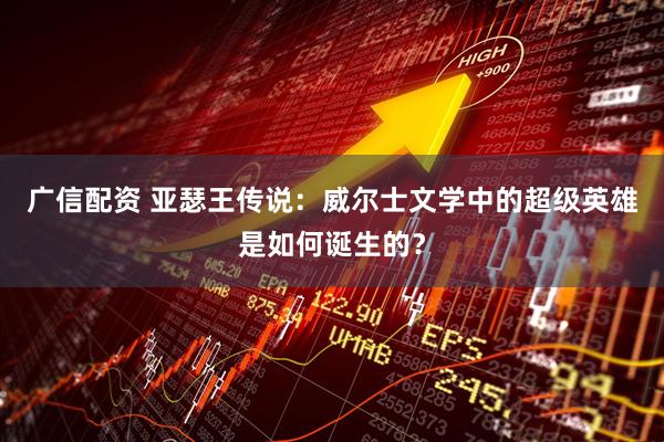广信配资 亚瑟王传说：威尔士文学中的超级英雄是如何诞生的？