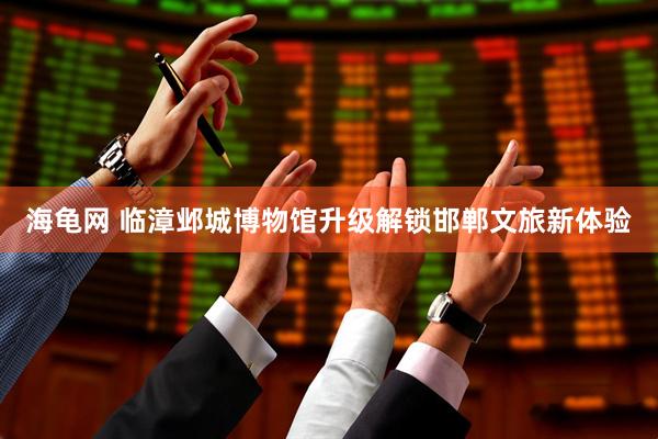 海龟网 临漳邺城博物馆升级解锁邯郸文旅新体验