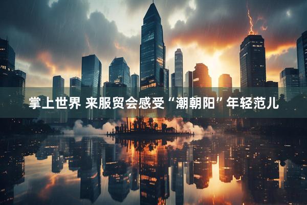 掌上世界 来服贸会感受“潮朝阳”年轻范儿