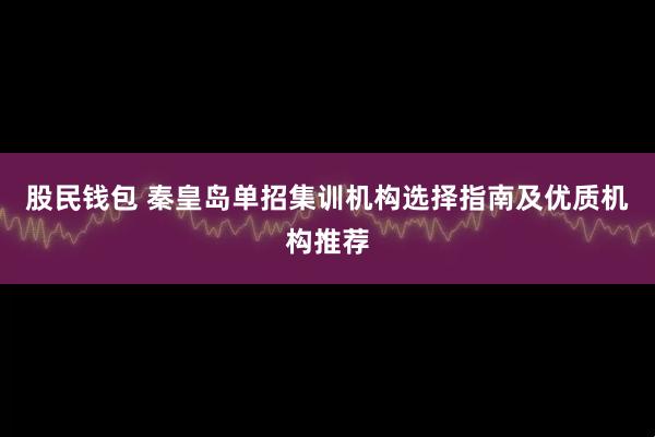 股民钱包 秦皇岛单招集训机构选择指南及优质机构推荐