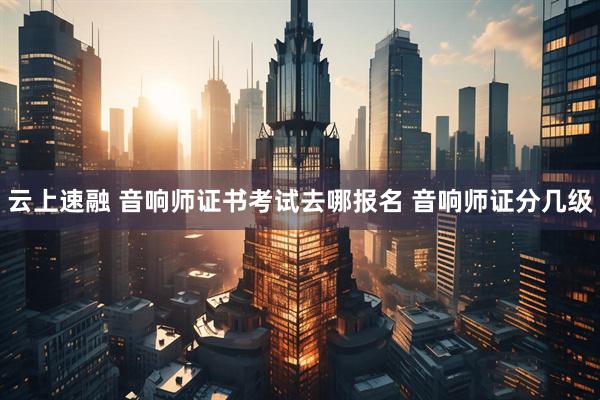 云上速融 音响师证书考试去哪报名 音响师证分几级