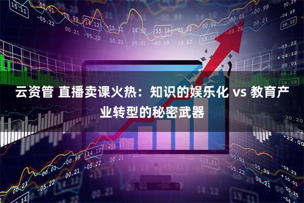 云资管 直播卖课火热：知识的娱乐化 vs 教育产业转型的秘密武器