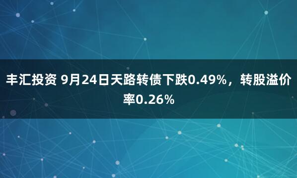 丰汇投资 9月24日天路转债下跌0.49%，转股溢价率0.26%