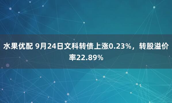 水果优配 9月24日文科转债上涨0.23%，转股溢价率22.89%